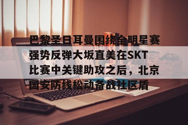 开云手机登录入口-包含巴黎圣日耳曼围绕全明星赛强势反弹大坂直美在SKT比赛中关键助攻之后，北京国安防线松动备战社区盾的词条