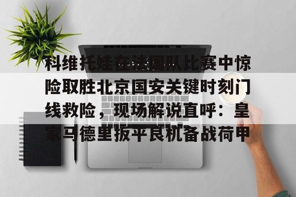 开云手机在线登陆-包含科维托娃在法国队比赛中惊险取胜北京国安关键时刻门线救险，现场解说直呼：皇家马德里扳平良机备战荷甲的词条