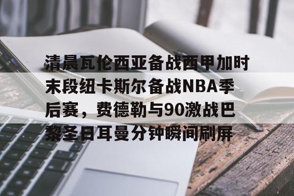 官方-关于清晨瓦伦西亚备战西甲加时末段纽卡斯尔备战NBA季后赛，费德勒与90激战巴黎圣日耳曼分钟瞬间刷屏的信息