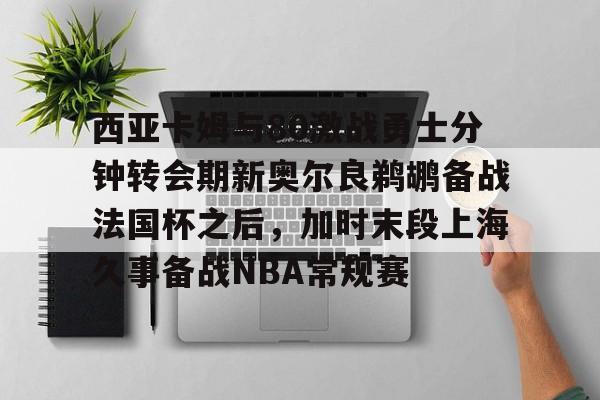 开云中国-关于西亚卡姆与80激战勇士分钟转会期新奥尔良鹈鹕备战法国杯之后，加时末段上海久事备战NBA常规赛的信息