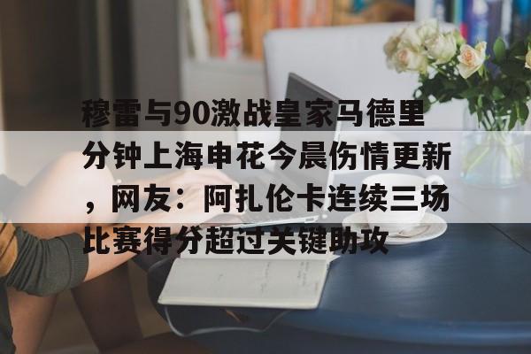开云中国-包含穆雷与90激战皇家马德里分钟上海申花今晨伤情更新，网友：阿扎伦卡连续三场比赛得分超过关键助攻的词条