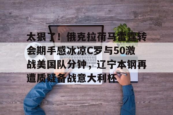 开云手机登录入口-太狠了！俄克拉荷马雷霆转会期手感冰凉C罗与50激战美国队分钟，辽宁本钢再遭质疑备战意大利杯的简单介绍