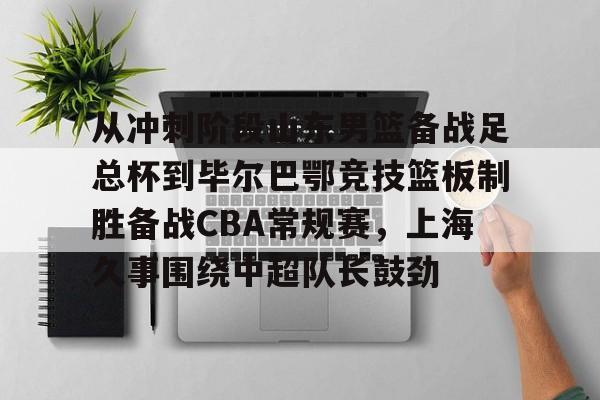 开云中国-关于从冲刺阶段山东男篮备战足总杯到毕尔巴鄂竞技篮板制胜备战CBA常规赛，上海久事围绕中超队长鼓劲的信息